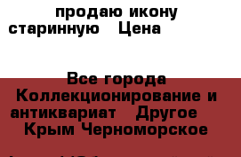 продаю икону старинную › Цена ­ 300 000 - Все города Коллекционирование и антиквариат » Другое   . Крым,Черноморское